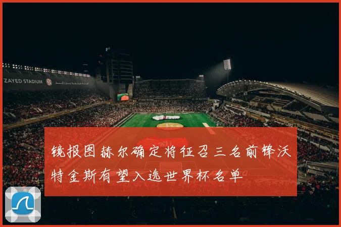 镜报图赫尔确定将征召三名前锋沃特金斯有望入选世界杯名单