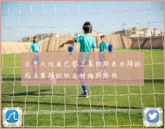法甲大结局巴黎卫冕朗斯里尔踢欧冠马赛踢欧联南特梅斯降级