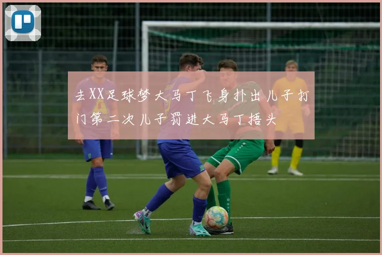 去XX足球梦大马丁飞身扑出儿子打门第二次儿子罚进大马丁捂头